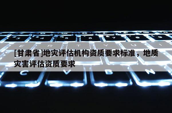 [甘肃省]地灾评估机构资质要求标准，地质灾害评估资质要求