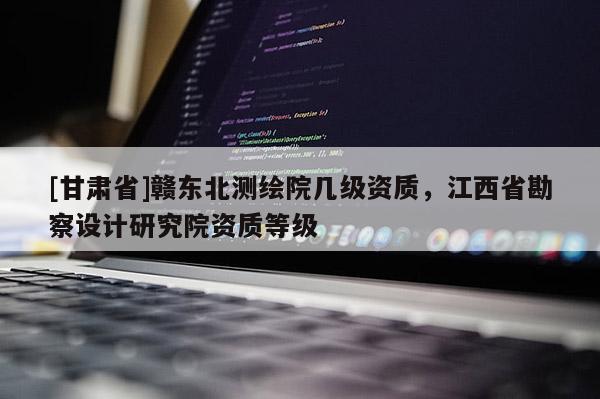 [甘肃省]赣东北测绘院几级资质，江西省勘察设计研究院资质等级