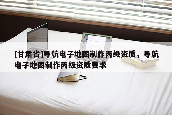 [甘肃省]导航电子地图制作丙级资质，导航电子地图制作丙级资质要求