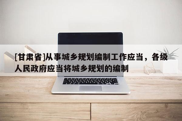 [甘肃省]从事城乡规划编制工作应当，各级人民政府应当将城乡规划的编制