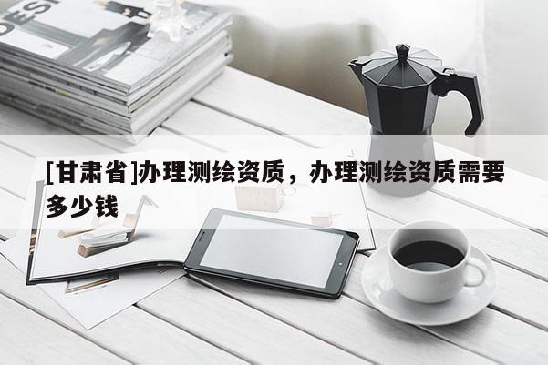 [甘肃省]办理测绘资质，办理测绘资质需要多少钱