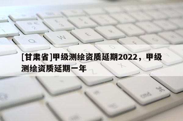 [甘肃省]甲级测绘资质延期2022，甲级测绘资质延期一年