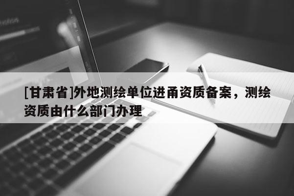 [甘肃省]外地测绘单位进甬资质备案，测绘资质由什么部门办理