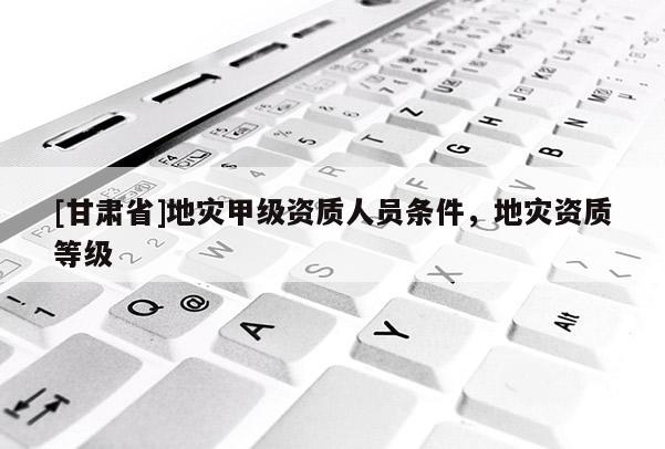 [甘肃省]地灾甲级资质人员条件，地灾资质等级