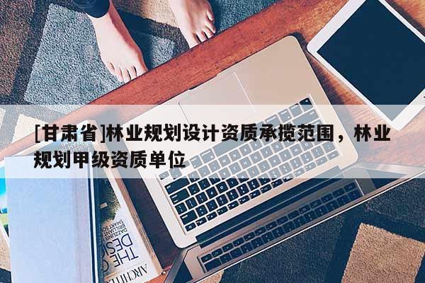 [甘肃省]林业规划设计资质承揽范围，林业规划甲级资质单位