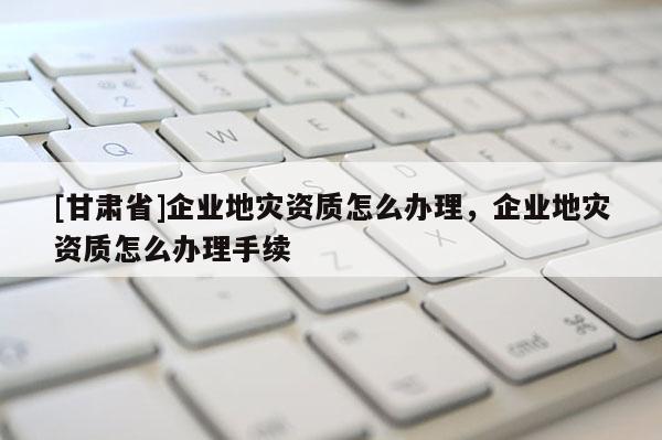 [甘肃省]企业地灾资质怎么办理，企业地灾资质怎么办理手续