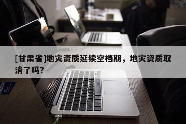 [甘肃省]地灾资质延续空档期，地灾资质取消了吗?