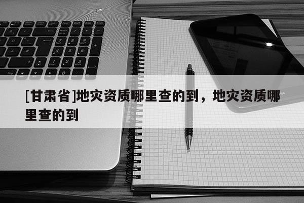 [甘肃省]地灾资质哪里查的到，地灾资质哪里查的到