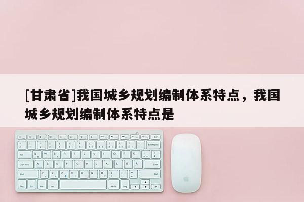 [甘肃省]我国城乡规划编制体系特点，我国城乡规划编制体系特点是