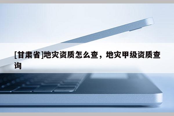 [甘肃省]地灾资质怎么查，地灾甲级资质查询