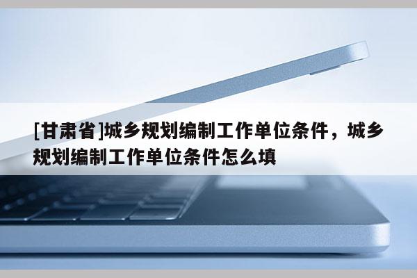 [甘肃省]城乡规划编制工作单位条件，城乡规划编制工作单位条件怎么填