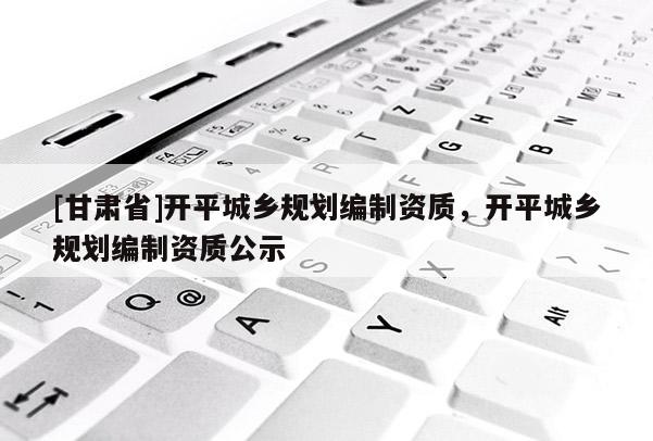 [甘肃省]开平城乡规划编制资质，开平城乡规划编制资质公示