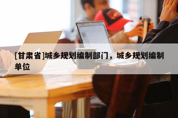 [甘肃省]城乡规划编制部门，城乡规划编制单位