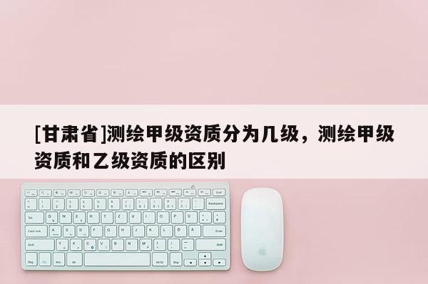 [甘肃省]测绘甲级资质分为几级，测绘甲级资质和乙级资质的区别