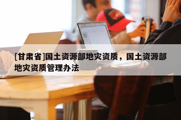 [甘肃省]国土资源部地灾资质，国土资源部地灾资质管理办法