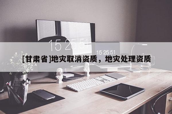 [甘肃省]地灾取消资质，地灾处理资质