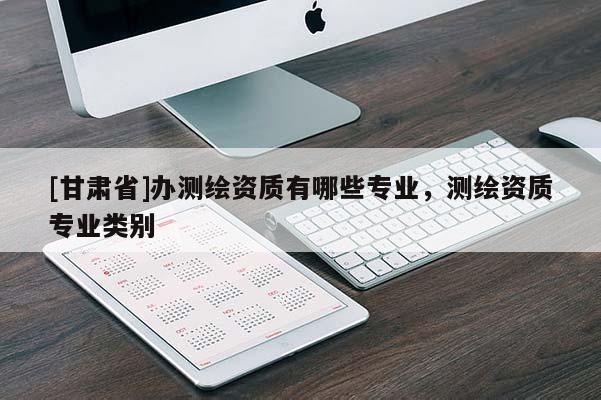 [甘肃省]办测绘资质有哪些专业，测绘资质专业类别