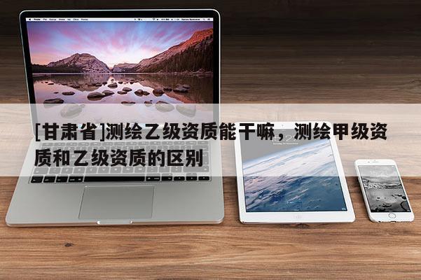 [甘肃省]测绘乙级资质能干嘛，测绘甲级资质和乙级资质的区别