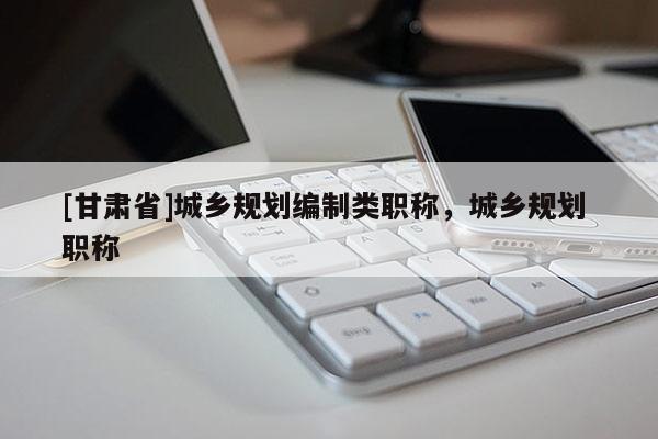 [甘肃省]城乡规划编制类职称，城乡规划 职称