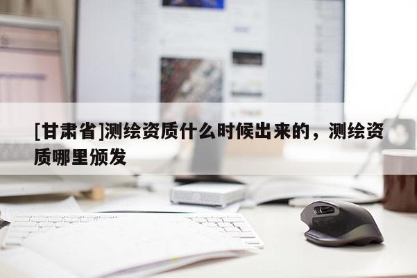 [甘肃省]测绘资质什么时候出来的，测绘资质哪里颁发