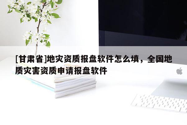 [甘肃省]地灾资质报盘软件怎么填，全国地质灾害资质申请报盘软件
