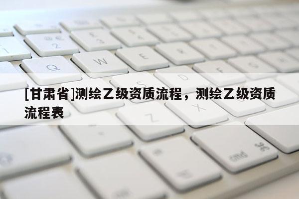 [甘肃省]测绘乙级资质流程，测绘乙级资质流程表