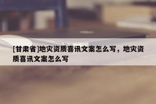 [甘肃省]地灾资质喜讯文案怎么写，地灾资质喜讯文案怎么写