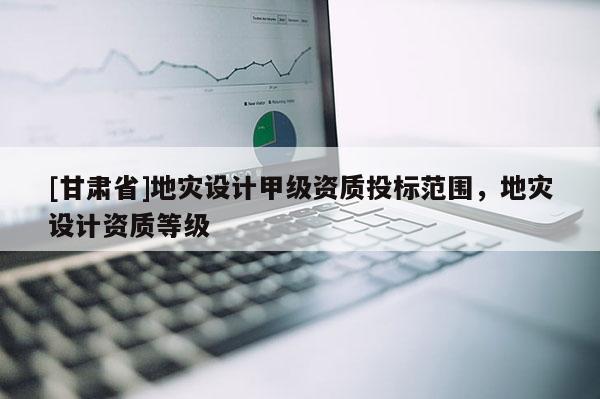 [甘肃省]地灾设计甲级资质投标范围，地灾设计资质等级