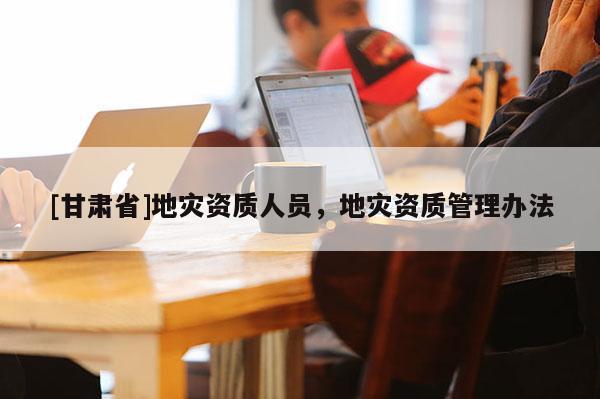 [甘肃省]地灾资质人员，地灾资质管理办法