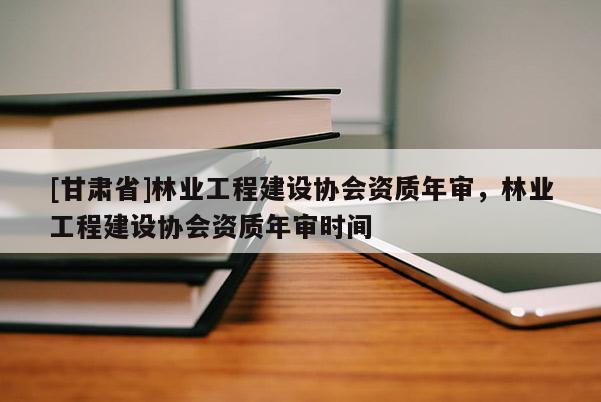 [甘肃省]林业工程建设协会资质年审，林业工程建设协会资质年审时间
