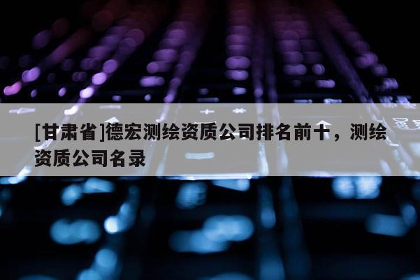 [甘肃省]德宏测绘资质公司排名前十，测绘资质公司名录