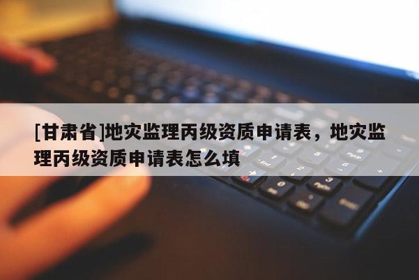 [甘肃省]地灾监理丙级资质申请表，地灾监理丙级资质申请表怎么填