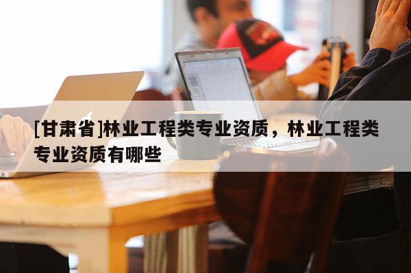[甘肃省]林业工程类专业资质，林业工程类专业资质有哪些