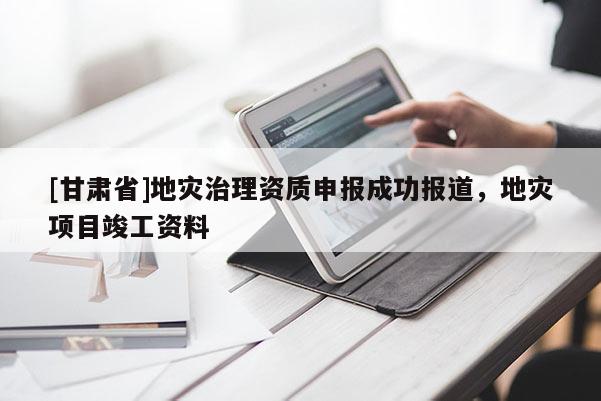 [甘肃省]地灾治理资质申报成功报道，地灾项目竣工资料