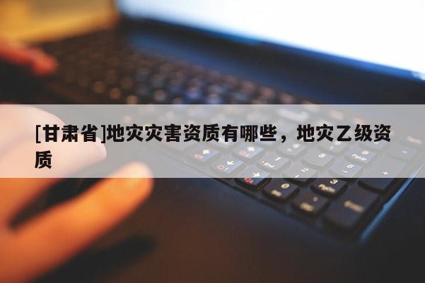 [甘肃省]地灾灾害资质有哪些，地灾乙级资质