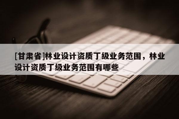 [甘肃省]林业设计资质丁级业务范围，林业设计资质丁级业务范围有哪些