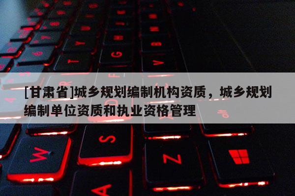 [甘肃省]城乡规划编制机构资质，城乡规划编制单位资质和执业资格管理