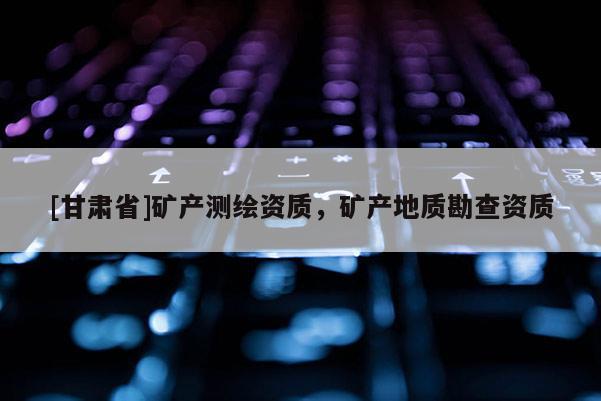 [甘肃省]矿产测绘资质，矿产地质勘查资质