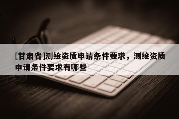 [甘肃省]测绘资质申请条件要求，测绘资质申请条件要求有哪些
