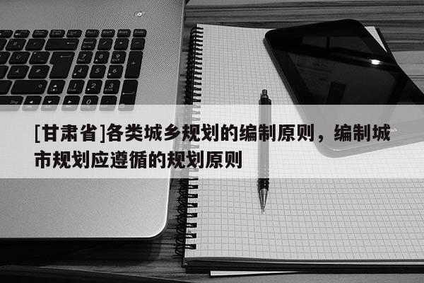 [甘肃省]各类城乡规划的编制原则，编制城市规划应遵循的规划原则