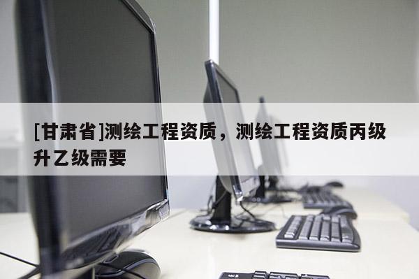 [甘肃省]测绘工程资质，测绘工程资质丙级升乙级需要