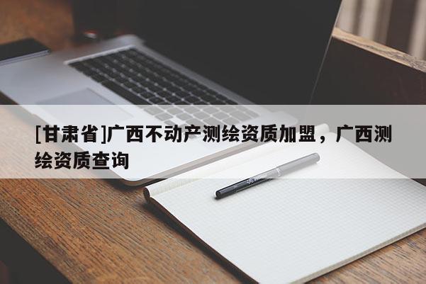 [甘肃省]广西不动产测绘资质加盟，广西测绘资质查询