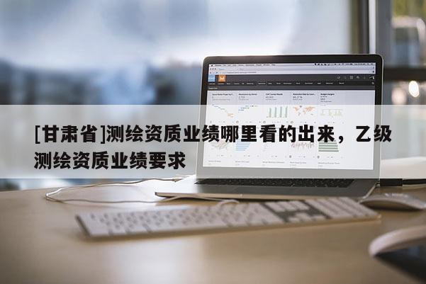 [甘肃省]测绘资质业绩哪里看的出来，乙级测绘资质业绩要求