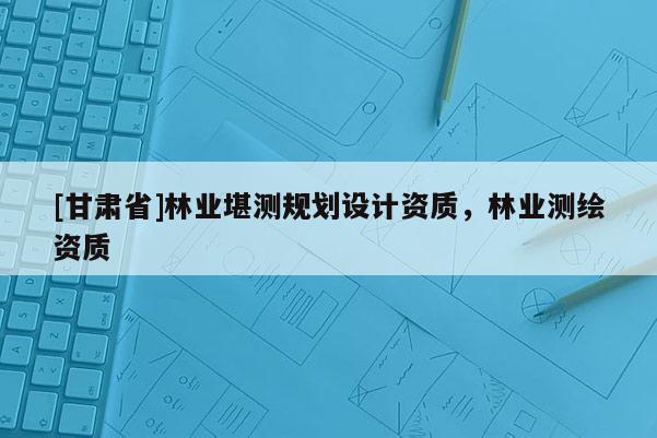 [甘肃省]林业堪测规划设计资质，林业测绘资质