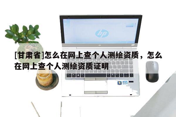 [甘肃省]怎么在网上查个人测绘资质，怎么在网上查个人测绘资质证明