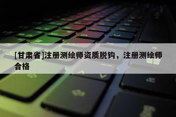 [甘肃省]注册测绘师资质脱钩，注册测绘师合格