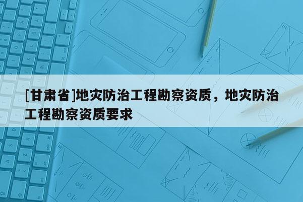 [甘肃省]地灾防治工程勘察资质，地灾防治工程勘察资质要求