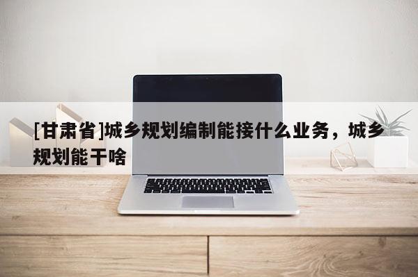[甘肃省]城乡规划编制能接什么业务，城乡规划能干啥