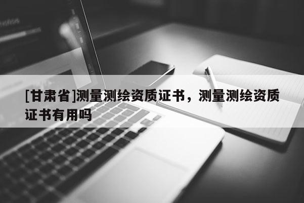 [甘肃省]测量测绘资质证书，测量测绘资质证书有用吗