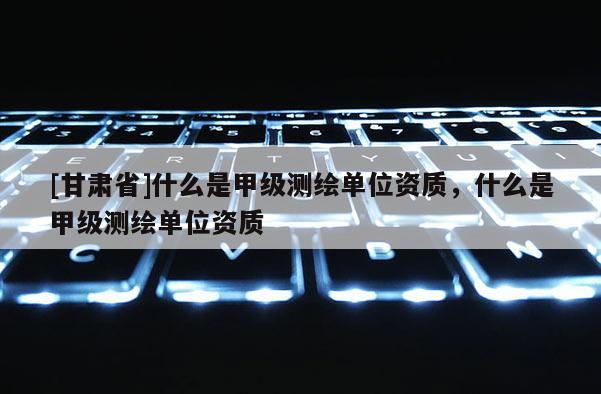 [甘肃省]什么是甲级测绘单位资质，什么是甲级测绘单位资质